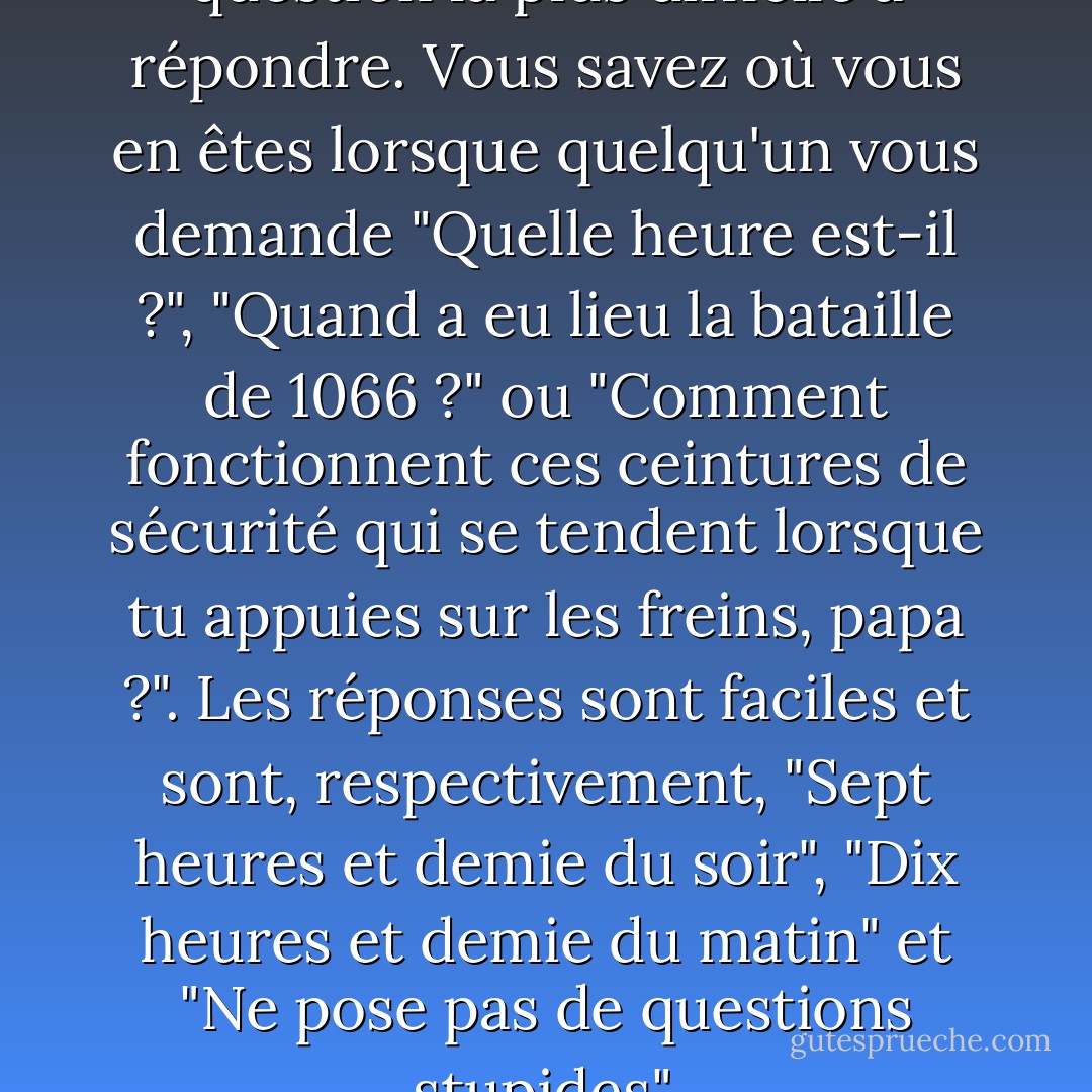 Pourquoi ?" est toujours la question la plus difficile à répondre. Vous savez où vous en êtes lorsque quelqu'un vous demande "Quelle heure est-il ?", "Quand a eu lieu la bataille de 1066 ?" ou "Comment fonctionnent ces ceintures de sécurité qui se tendent lorsque tu appuies sur les freins, papa ?". Les réponses sont faciles et sont, respectivement, "Sept heures et demie du soir", "Dix heures et demie du matin" et "Ne pose pas de questions stupides". - Douglas Adams