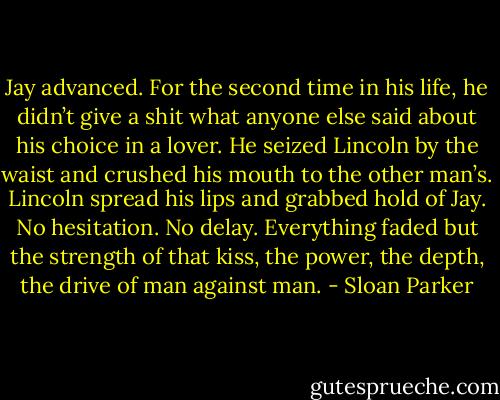 Jay advanced. For the second time in his life, he didn’t give a shit what anyone else said about his choice in a lover. He seized Lincoln by the waist and crushed his mouth to the other man’s. Lincoln spread his lips and grabbed hold of Jay. No hesitation. No delay. Everything faded but the strength of that kiss, the power, the depth, the drive of man against man. - Sloan Parker