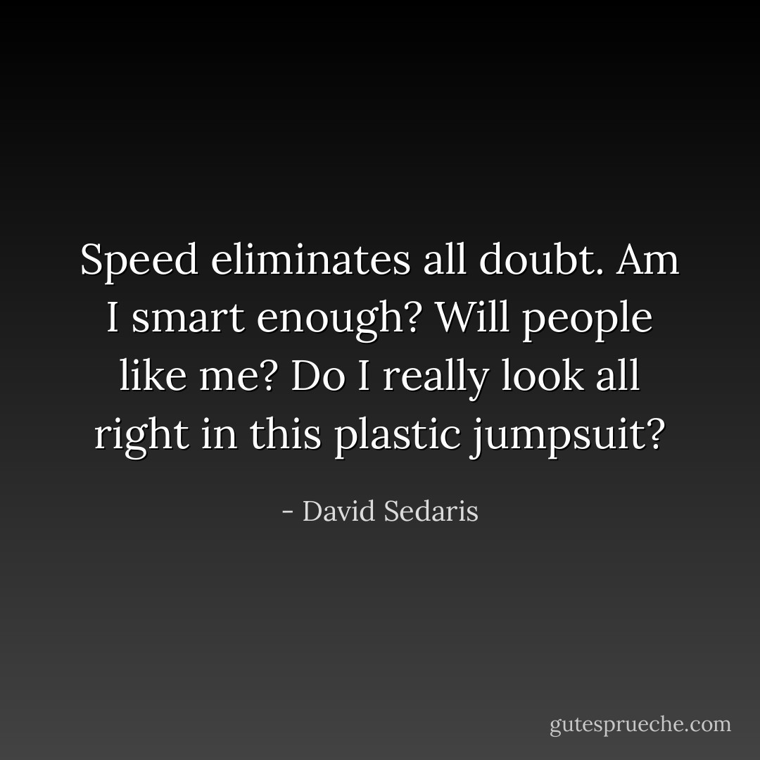 Speed eliminates all doubt. Am I smart enough? Will people like me? Do I really look all right in this plastic jumpsuit? - David Sedaris