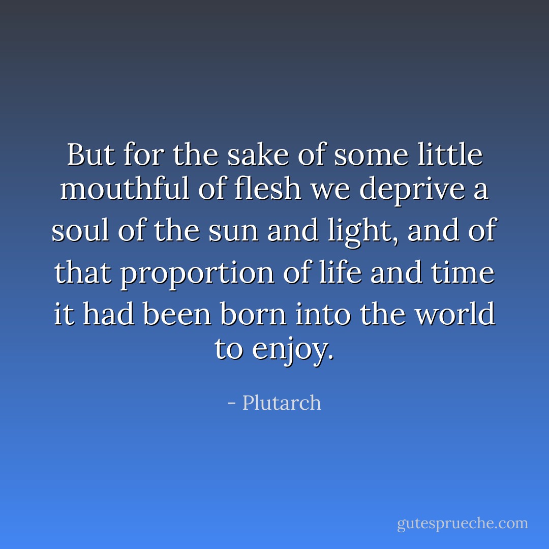 But for the sake of some little mouthful of flesh we deprive a soul of the sun and light, and of that proportion of life and time it had been born into the world to enjoy. - Plutarch