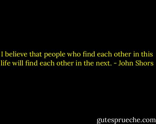 I believe that people who find each other in this life will find each other in the next. - John Shors
