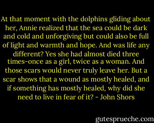 At that moment with the dolphins gliding about her, Annie realized that the sea could be dark and cold and unforgiving but could also be full of light and warmth and hope. And was life any different? Yes she had almost died three times-once as a girl, twice as a woman. And those scars would never truly leave her. But a scar shows that a wound as mostly healed, and if something has mostly healed, why did she need to live in fear of it? - John Shors
