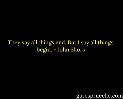 They say all things end. But I say all things begin. - John Shors