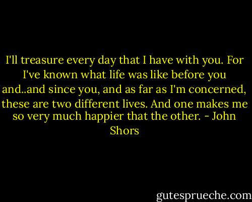 I'll treasure every day that I have with you. For I've known what life was like before you and..and since you, and as far as I'm concerned, these are two different lives. And one makes me so very much happier that the other. - John Shors