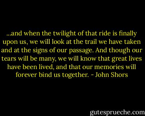 ...and when the twilight of that ride is finally upon us, we will look at the trail we have taken and at the signs of our passage. And though our tears will be many, we will know that great lives have been lived, and that our memories will forever bind us together. - John Shors