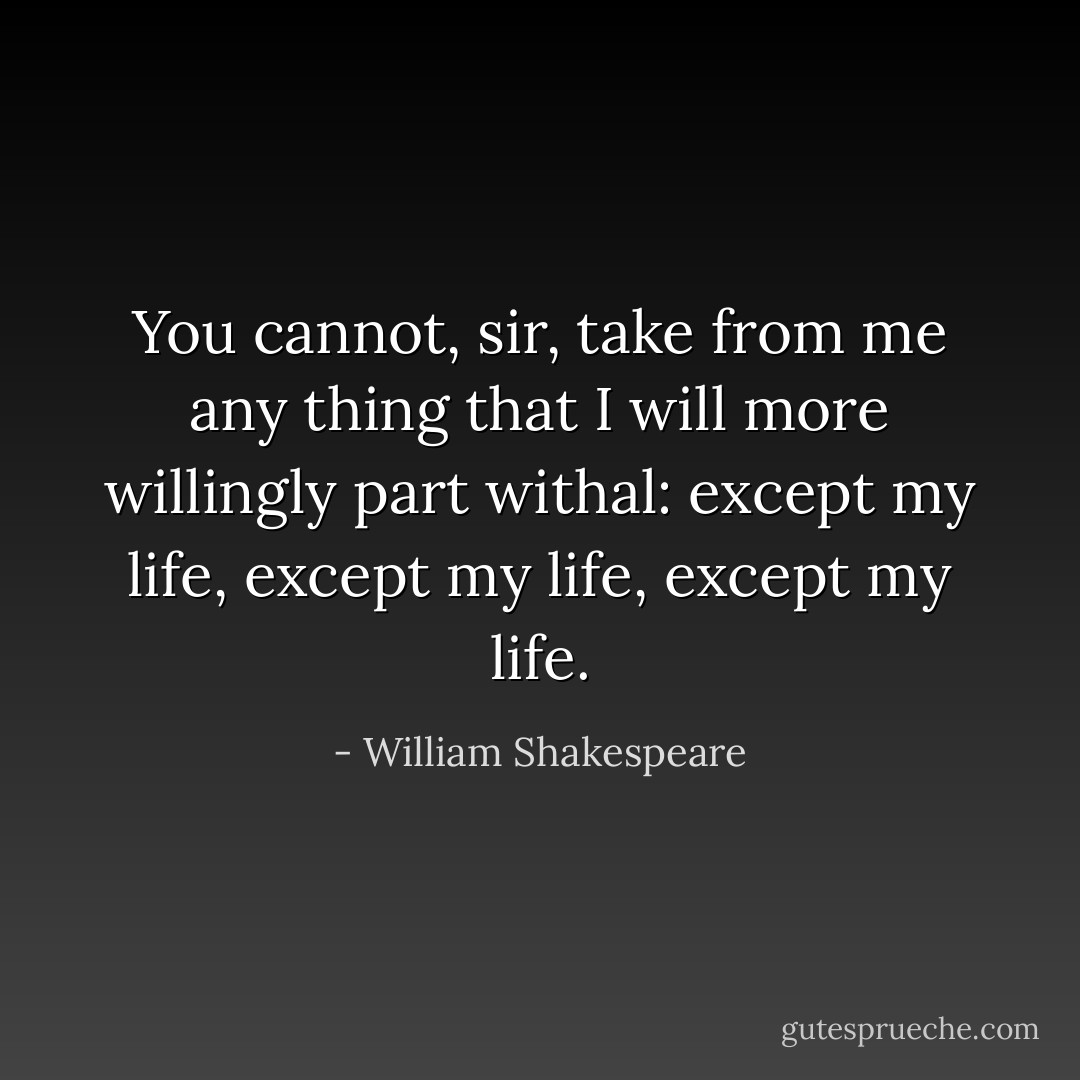You cannot, sir, take from me any thing that I will more willingly part withal: except my life, except my life, except my life. - William Shakespeare