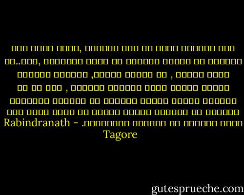 ليس الخلاص عندي في رفض الحياه ,فاني لأحس ضمه الحريه في عشرات المئات من قيود الملذات ,كلا..لن اغلق حواسي , ان مباهج النظر, والسمع واللمس ستحمل دائما طابع النعيم الاكبر , اجل ان كل اوهامي ستتقد لتكون انوارا في مهرجان الافراح وستنضج كل اشواقي لتكون ثمارا في ربيع الحب وهو موقف ايجابي من الحياه والطبيعه. - Rabindranath Tagore