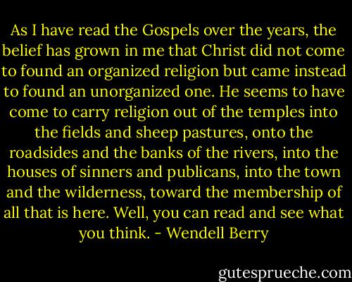 As I have read the Gospels over the years, the belief has grown in me that Christ did not come to found an organized religion but came instead to found an unorganized one. He seems to have come to carry religion out of the temples into the fields and sheep pastures, onto the roadsides and the banks of the rivers, into the houses of sinners and publicans, into the town and the wilderness, toward the membership of all that is here. Well, you can read and see what you think. - Wendell Berry