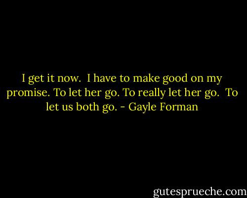 I get it now. <br />I have to make good on my promise. To let her go. To really let her go. <br />To let us both go. - Gayle Forman