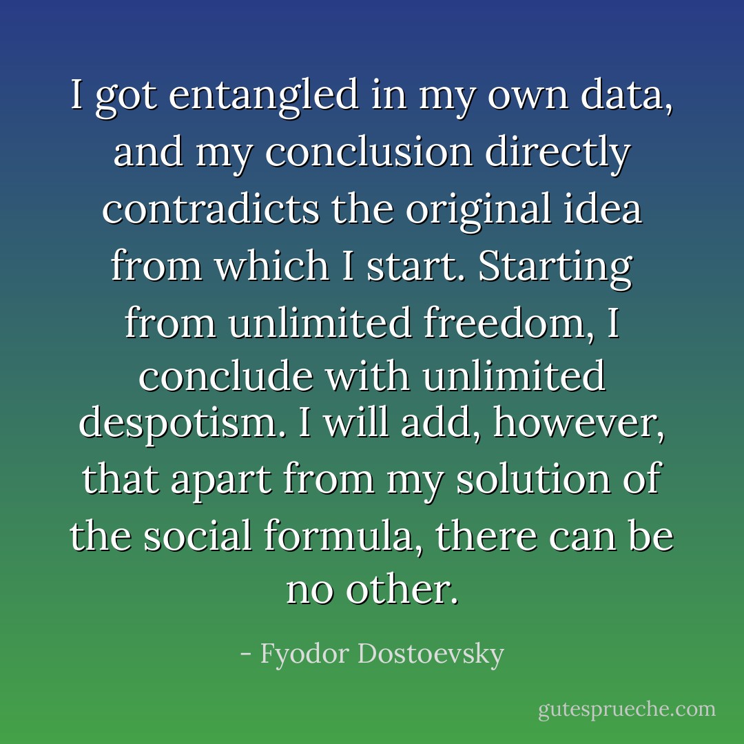 I got entangled in my own data, and my conclusion directly contradicts the original idea from which I start. Starting from unlimited freedom, I conclude with unlimited despotism. I will add, however, that apart from my solution of the social formula, there can be no other. - Fyodor Dostoevsky