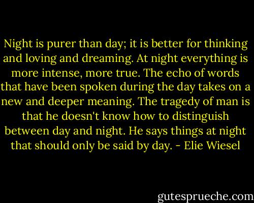 Night is purer than day; it is better for thinking and loving and dreaming. At night everything is more intense, more true. The echo of words that have been spoken during the day takes on a new and deeper meaning. The tragedy of man is that he doesn't know how to distinguish between day and night. He says things at night that should only be said by day. - Elie Wiesel