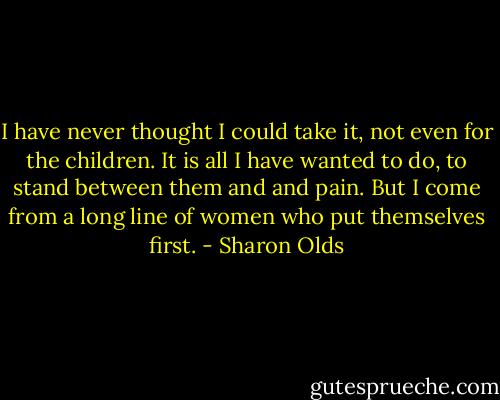 I have never thought I could take it, not even<br />for the children. It is all I have wanted to do,<br />to stand between them and and pain. But I come from a<br />long line<br />of women<br />who put themselves<br />first. - Sharon Olds