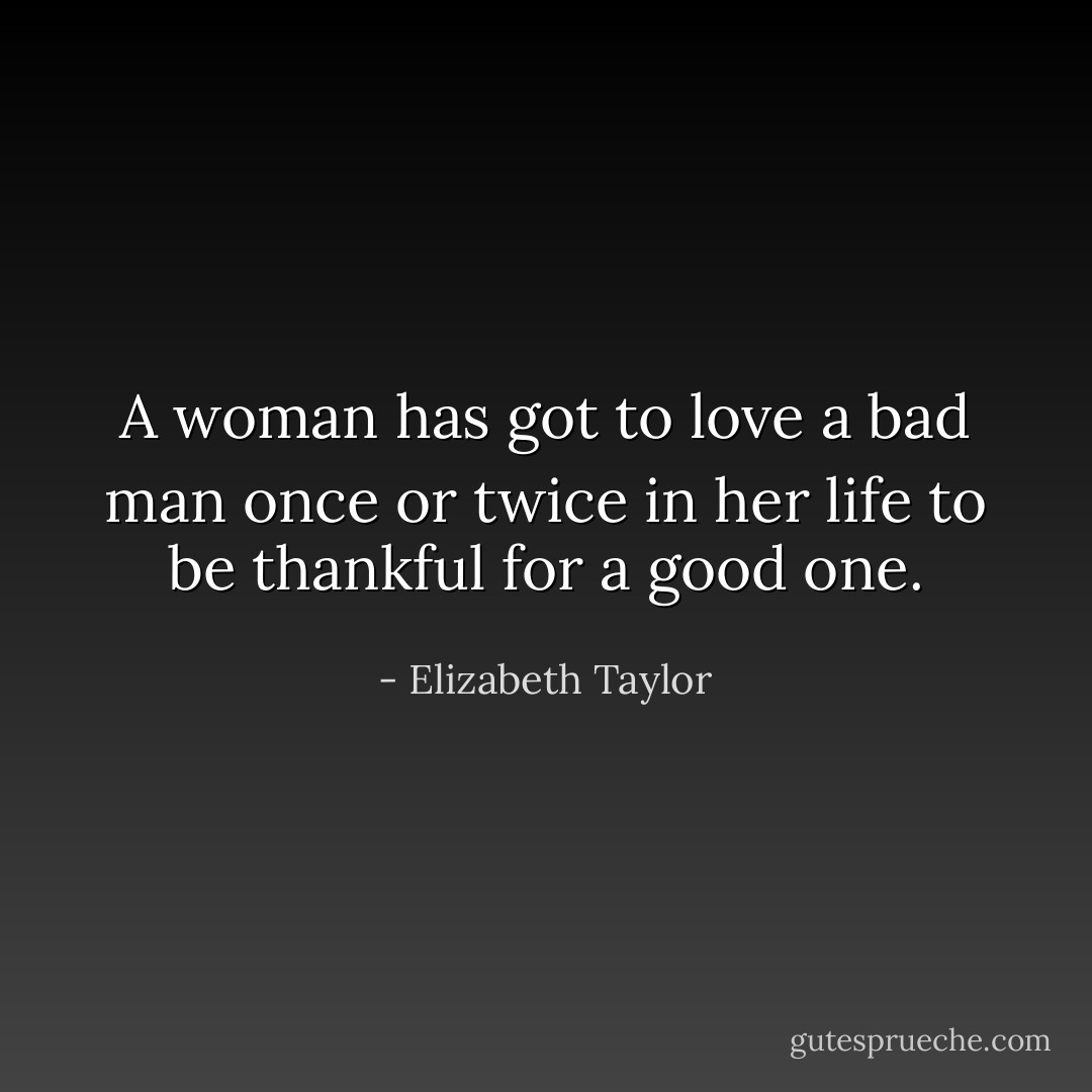 A woman has got to love a bad man once or twice in her life to be thankful for a good one. - Elizabeth Taylor