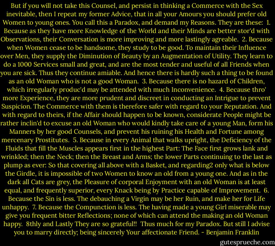 But if you will not take this Counsel, and persist in thinking a Commerce with the Sex inevitable, then I repeat my former Advice, that in all your Amours you should prefer old Women to young ones. You call this a Paradox, and demand my Reasons. They are these:<br /><br />1. Because as they have more Knowledge of the World and their Minds are better stor'd with Observations, their Conversation is more improving and more lastingly agreable.<br /><br />2. Because when Women cease to be handsome, they study to be good. To maintain their Influence over Men, they supply the Diminution of Beauty by an Augmentation of Utility. They learn to do a 1000 Services small and great, and are the most tender and useful of all Friends when you are sick. Thus they continue amiable. And hence there is hardly such a thing to be found as an old Woman who is not a good Woman.<br /><br />3. Because there is no hazard of Children, which irregularly produc'd may be attended with much Inconvenience.<br /><br />4. Because thro' more Experience, they are more prudent and discreet in conducting an Intrigue to prevent Suspicion. The Commerce with them is therefore safer with regard to your Reputation. And with regard to theirs, if the Affair should happen to be known, considerate People might be rather inclin'd to excuse an old Woman who would kindly take care of a young Man, form his Manners by her good Counsels, and prevent his ruining his Health and Fortune among mercenary Prostitutes.<br /><br />5. Because in every Animal that walks upright, the Deficiency of the Fluids that fill the Muscles appears first in the highest Part: The Face first grows lank and wrinkled; then the Neck; then the Breast and Arms; the lower Parts continuing to the last as plump as ever: So that covering all above with a Basket, and regarding2 only what is below the Girdle, it is impossible of two Women to know an old from a young one. And as in the dark all Cats are grey, the Pleasure of corporal Enjoyment with an old Woman is at least equal, and frequently superior, every Knack being by Practice capable of Improvement.<br /><br />6. Because the Sin is less. The debauching a Virgin may be her Ruin, and make her for Life unhappy.<br /><br />7. Because the Compunction is less. The having made a young Girl miserable may give you frequent bitter Reflections; none of which can attend the making an old Woman happy.<br /><br />8thly and Lastly They are so grateful!!<br /><br />Thus much for my Paradox. But still I advise you to marry directly; being sincerely Your affectionate Friend. - Benjamin Franklin