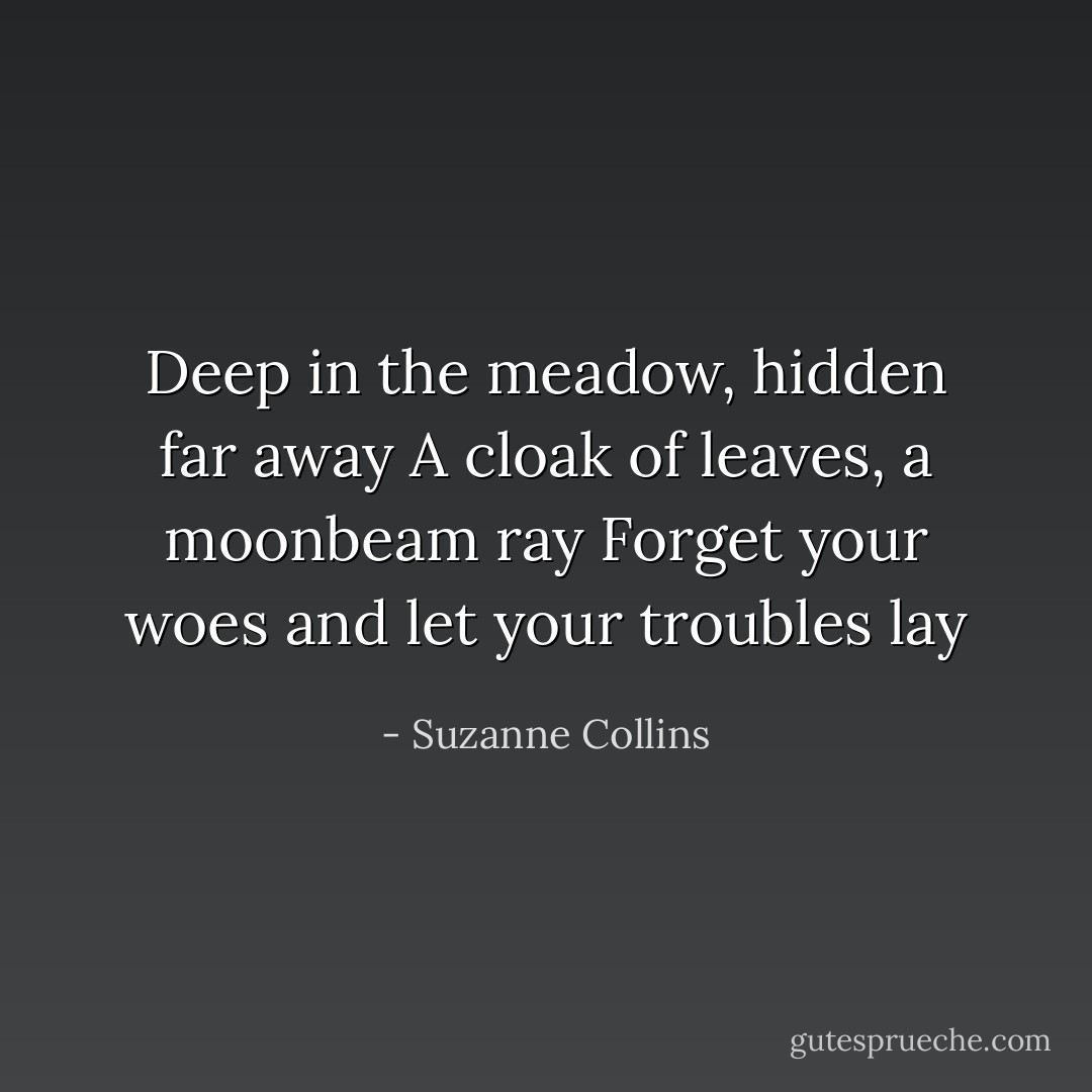 Deep in the meadow, hidden far away A cloak of leaves, a moonbeam ray Forget your woes and let your troubles lay - Suzanne Collins