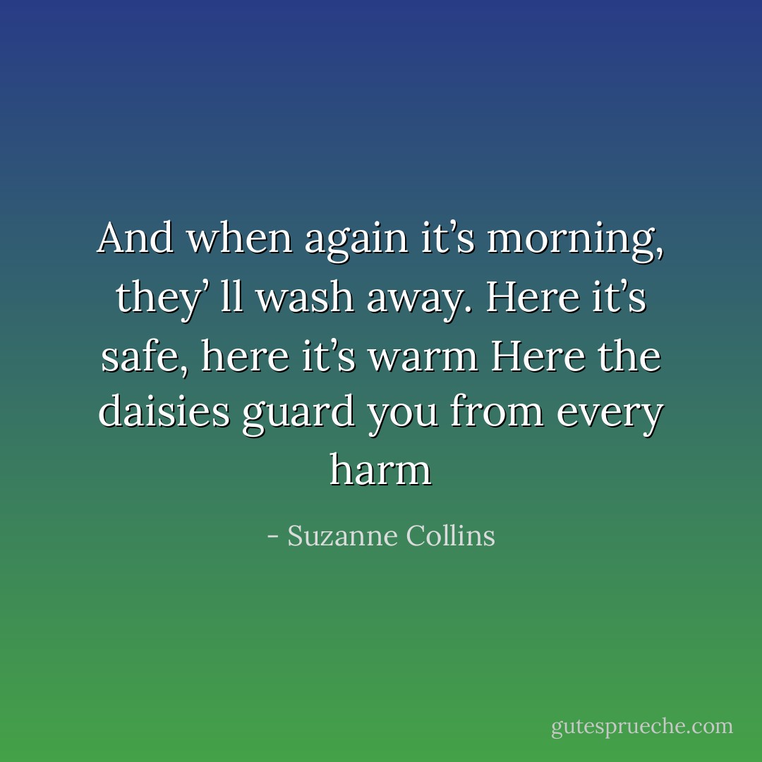 And when again it’s morning, they’ ll wash away. Here it’s safe, here it’s warm Here the daisies guard you from every harm - Suzanne Collins