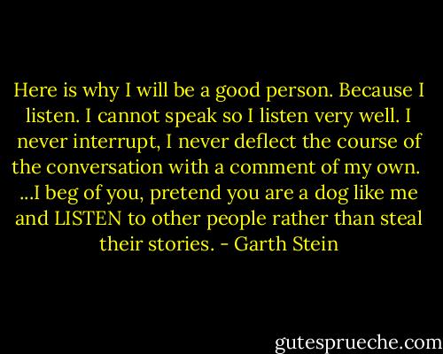 Here is why I will be a good person. Because I listen. I cannot speak so I listen very well. I never interrupt, I never deflect the course of the conversation with a comment of my own.<br /><br />...I beg of you, pretend you are a dog like me and LISTEN to other people rather than steal their stories. - Garth Stein