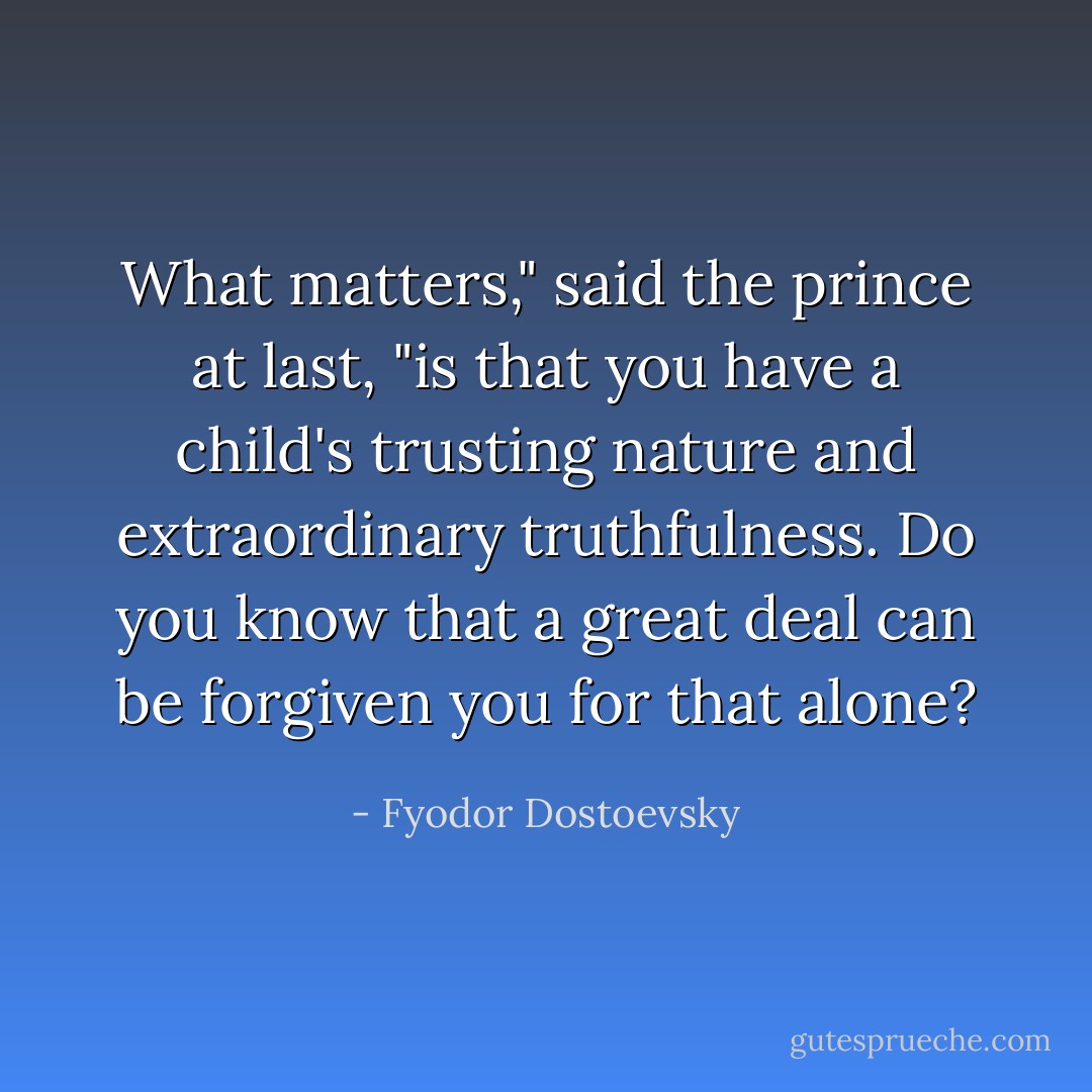 What matters," said the prince at last, "is that you have a child's trusting nature and extraordinary truthfulness. Do you know that a great deal can be forgiven you for that alone? - Fyodor Dostoevsky