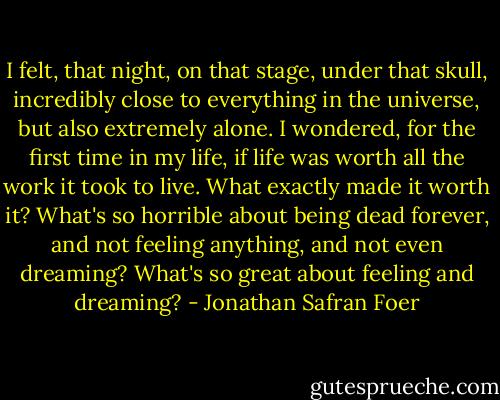 I felt, that night, on that stage, under that skull, incredibly close to everything in the universe, but also extremely alone. I wondered, for the first time in my life, if life was worth all the work it took to live. What exactly made it worth it? What's so horrible about being dead forever, and not feeling anything, and not even dreaming? What's so great about feeling and dreaming? - Jonathan Safran Foer