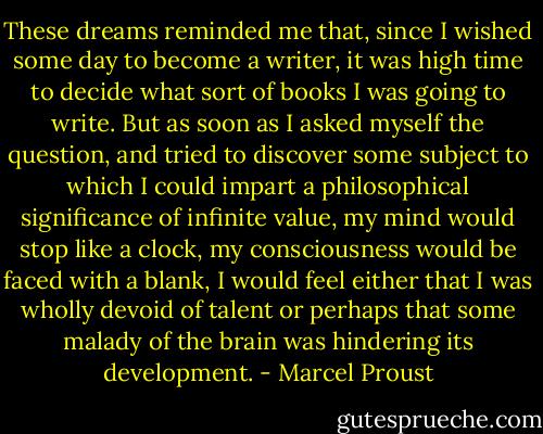These dreams reminded me that, since I wished some day to become a writer, it was high time to decide what sort of books I was going to write. But as soon as I asked myself the question, and tried to discover some subject to which I could impart a philosophical significance of infinite value, my mind would stop like a clock, my consciousness would be faced with a blank, I would feel either that I was wholly devoid of talent or perhaps that some malady of the brain was hindering its development. - Marcel Proust