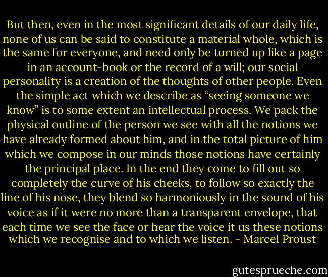 But then, even in the most significant details of our daily life, none of us can be said to constitute a material whole, which is the same for everyone, and need only be turned up like a page in an account-book or the record of a will; our social personality is a creation of the thoughts of other people. Even the simple act which we describe as “seeing someone we know” is to some extent an intellectual process. We pack the physical outline of the person we see with all the notions we have already formed about him, and in the total picture of him which we compose in our minds those notions have certainly the principal place. In the end they come to fill out so completely the curve of his cheeks, to follow so exactly the line of his nose, they blend so harmoniously in the sound of his voice as if it were no more than a transparent envelope, that each time we see the face or hear the voice it us these notions which we recognise and to which we listen. - Marcel Proust