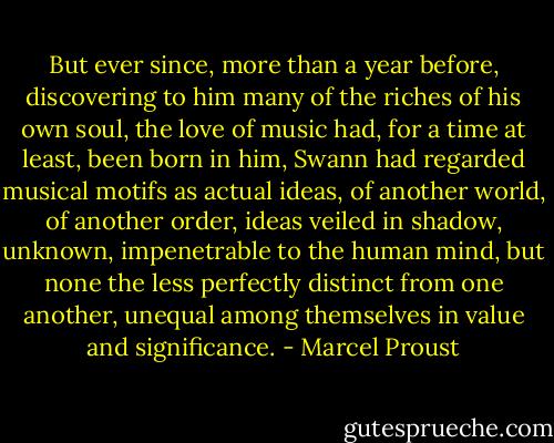 But ever since, more than a year before, discovering to him many of the riches of his own soul, the love of music had, for a time at least, been born in him, Swann had regarded musical motifs as actual ideas, of another world, of another order, ideas veiled in shadow, unknown, impenetrable to the human mind, but none the less perfectly distinct from one another, unequal among themselves in value and significance. - Marcel Proust