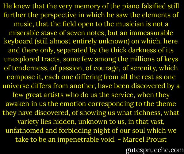 He knew that the very memory of the piano falsified still further the perspective in which he saw the elements of music, that the field open to the musician is not a miserable stave of seven notes, but an immeasurable keyboard (still almost entirely unknown) on which, here and there only, separated by the thick darkness of its unexplored tracts, some few among the millions of keys of tenderness, of passion, of courage, of serenity, which compose it, each one differing from all the rest as one universe differs from another, have been discovered by a few great artists who do us the service, when they awaken in us the emotion corresponding to the theme they have discovered, of showing us what richness, what variety lies hidden, unknown to us, in that vast, unfathomed and forbidding night of our soul which we take to be an impenetrable void. - Marcel Proust