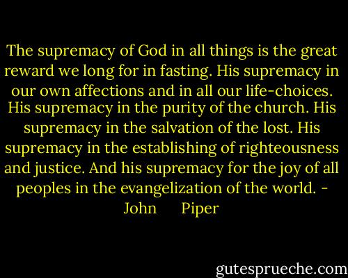The supremacy of God in all things is the great<br />reward we long for in fasting. His supremacy in our own affections and in all our life-choices. His supremacy in the purity of the church. His supremacy in the salvation of the lost. His<br />supremacy in the establishing of righteousness and justice. And his supremacy for the joy of all peoples in the evangelization of the world. - John      Piper