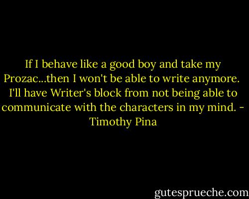 If I behave like a good boy and take my Prozac...then I won't be able to write anymore.<br /> I'll have Writer's block from not being able to communicate with the characters in my mind. - Timothy Pina