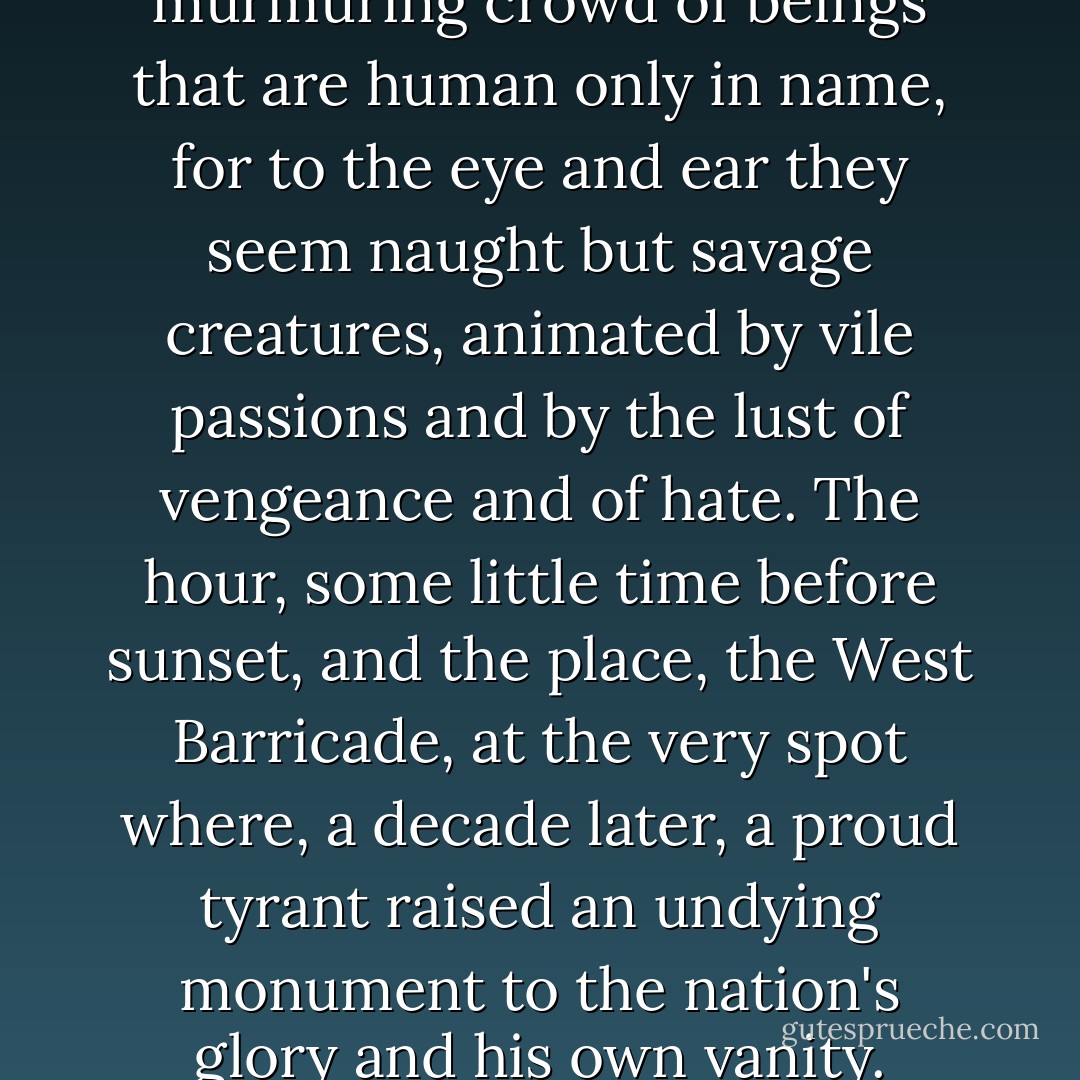 A surging, seething, murmuring crowd of beings that are human only in name, for to the eye and ear they seem naught but savage creatures, animated by vile passions and by the lust of vengeance and of hate. The hour, some little time before sunset, and the place, the West Barricade, at the very spot where, a decade later, a proud tyrant raised an undying monument to the nation's glory and his own vanity. - Emmuska Orczy