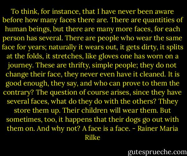 To think, for instance, that I have never been aware before how many faces there are. There are quantities of human beings, but there are many more faces, for each person has several. There are people who wear the same face for years; naturally it wears out, it gets dirty, it splits at the folds, it stretches, like gloves one has worn on a journey. These are thrifty, simple people; they do not change their face, they never even have it cleaned. It is good enough, they say, and who can prove to them the contrary? The question of course arises, since they have several faces, what do they do with the others? Thhey store them up. Their children will wear them. But sometimes, too, it happens that their dogs go out with them on. And why not? A face is a face. - Rainer Maria Rilke