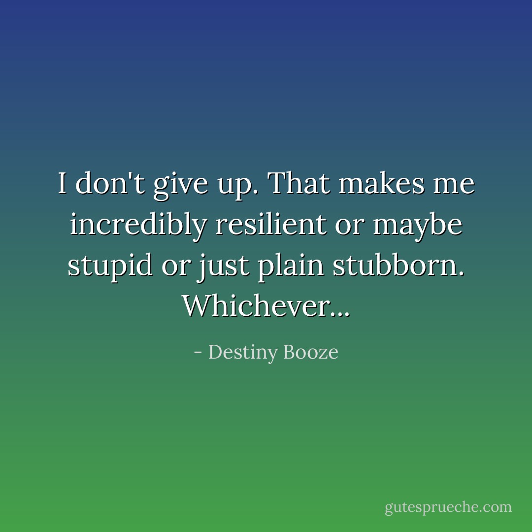 I don't give up. That makes me incredibly resilient or maybe stupid or just plain stubborn. Whichever... - Destiny Booze