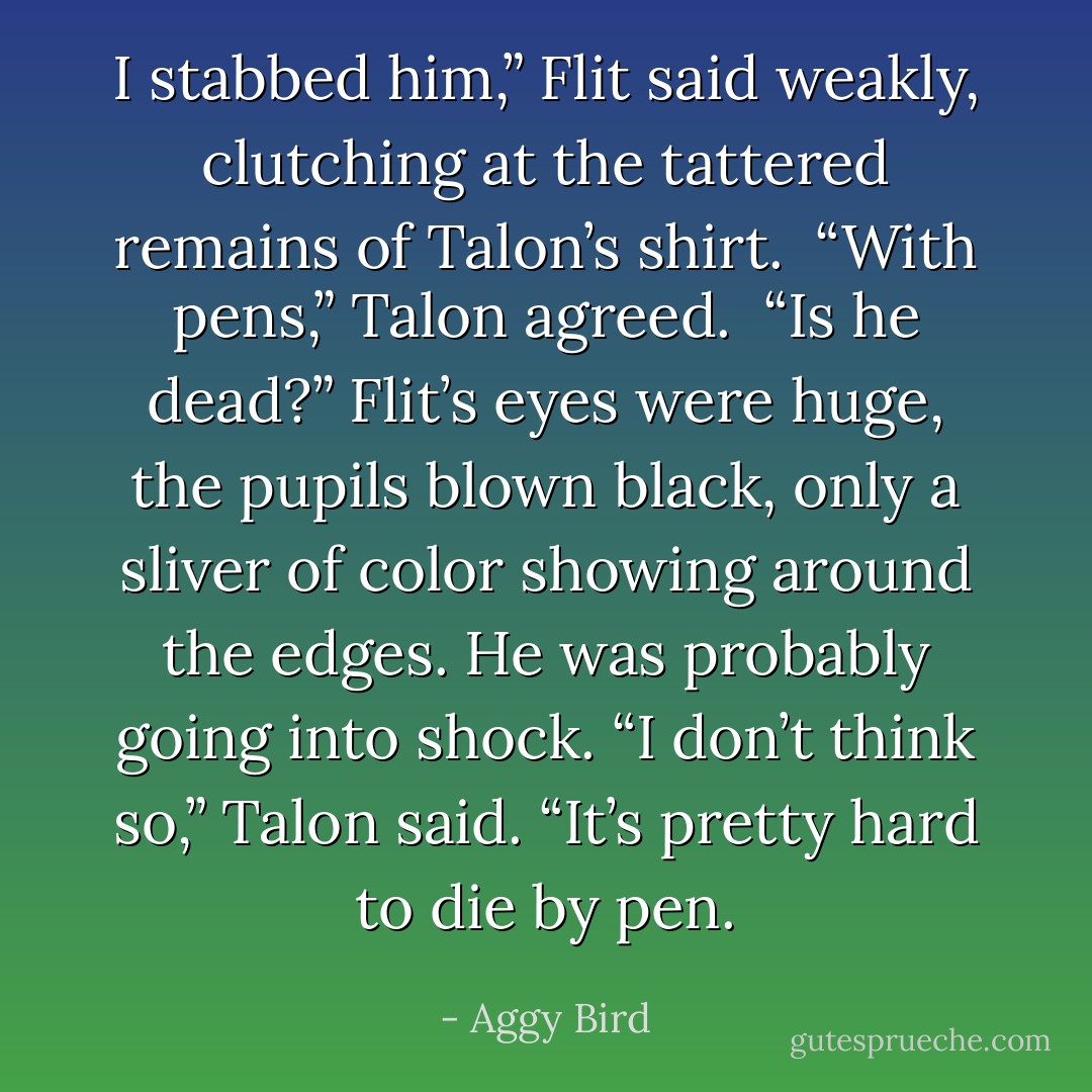 I stabbed him,” Flit said weakly, clutching at the tattered remains of Talon’s shirt. <br />“With pens,” Talon agreed. <br />“Is he dead?” Flit’s eyes were huge, the pupils blown black, only a sliver of color showing around the edges. He was probably going into shock.<br />“I don’t think so,” Talon said. “It’s pretty hard to die by pen. - Aggy Bird