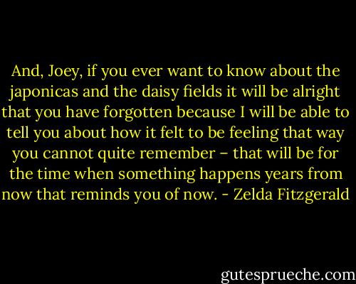 And, Joey, if you ever want to know about the japonicas and the daisy fields it will be alright that you have forgotten because I will be able to tell you about how it felt to be feeling that way you cannot quite remember – that will be for the time when something happens years from now that reminds you of now. - Zelda Fitzgerald