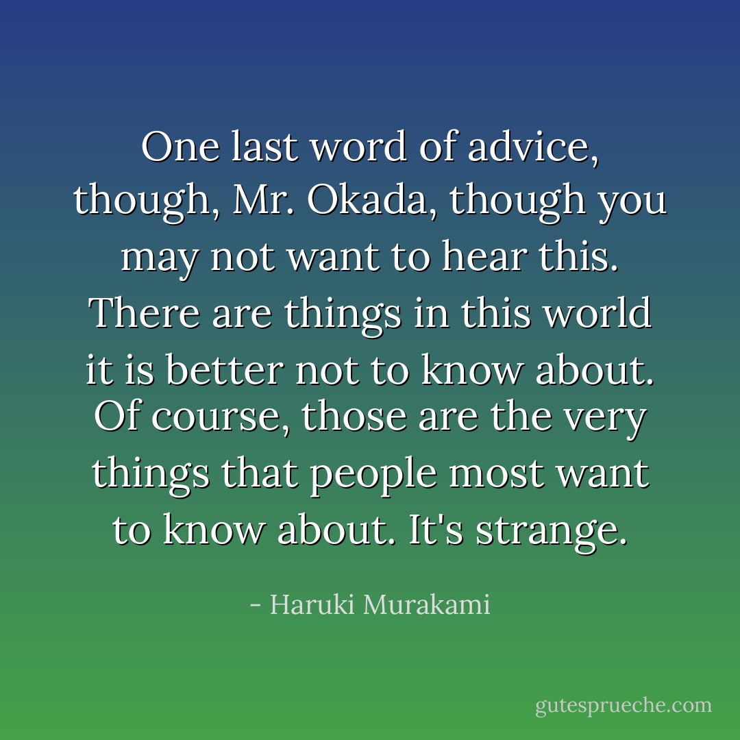 One last word of advice, though, Mr. Okada, though you may not want to hear this. There are things in this world it is better not to know about. Of course, those are the very things that people most want to know about. It's strange. - Haruki Murakami