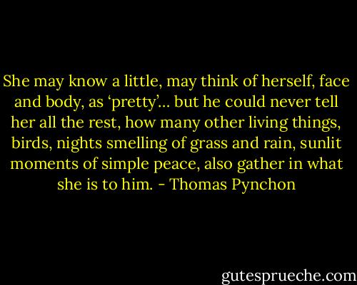 She may know a little, may think of herself, face and body, as ‘pretty’… but he could never tell her all the rest, how many other living things, birds, nights smelling of grass and rain, sunlit moments of simple peace, also gather in what she is to him. - Thomas Pynchon