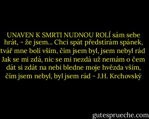 UNAVEN K SMRTI NUDNOU ROLÍ<br />sám sebe hrát, - že jsem... Chci spát<br />předstírám spánek, tvář mne bolí<br />vším, čím jsem byl, jsem nebyl rád<br /><br />Jak se mi zdá, nic se mi nezdá<br />už nemám o čem dát si zdát<br />na nebi bledne moje hvězda<br />vším, čím jsem nebyl, byl jsem rád - J.H. Krchovský