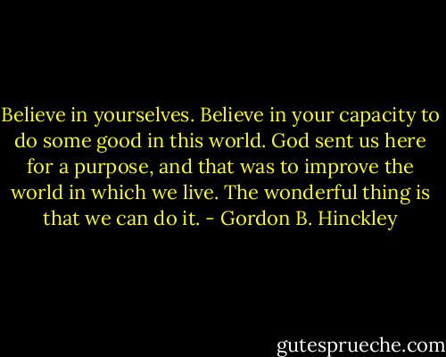 Believe in yourselves. Believe in your capacity to do some good in this world. God sent us here for a purpose, and that was to improve the world in which we live. The wonderful thing is that we can do it. - Gordon B. Hinckley