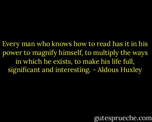 Every man who knows how to read has it in his power to magnify himself, to multiply the ways in which he exists, to make his life full, significant and interesting. - Aldous Huxley