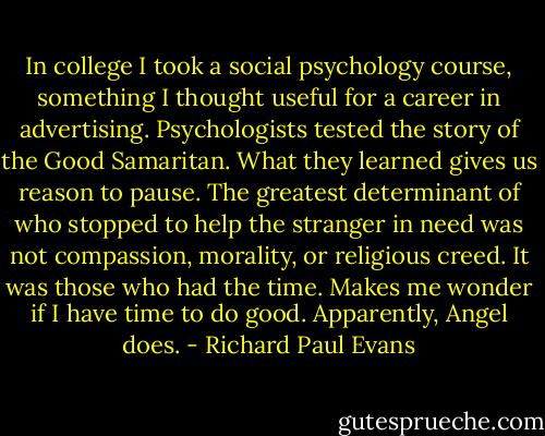 In college I took a social psychology course, something I thought useful for a career in advertising. Psychologists tested the story of the Good Samaritan. What they learned gives us reason to pause. The greatest determinant of who stopped to help the stranger in need was not compassion, morality, or religious creed. It was those who had the time. Makes me wonder if I have time to do good. Apparently, Angel does. - Richard Paul Evans