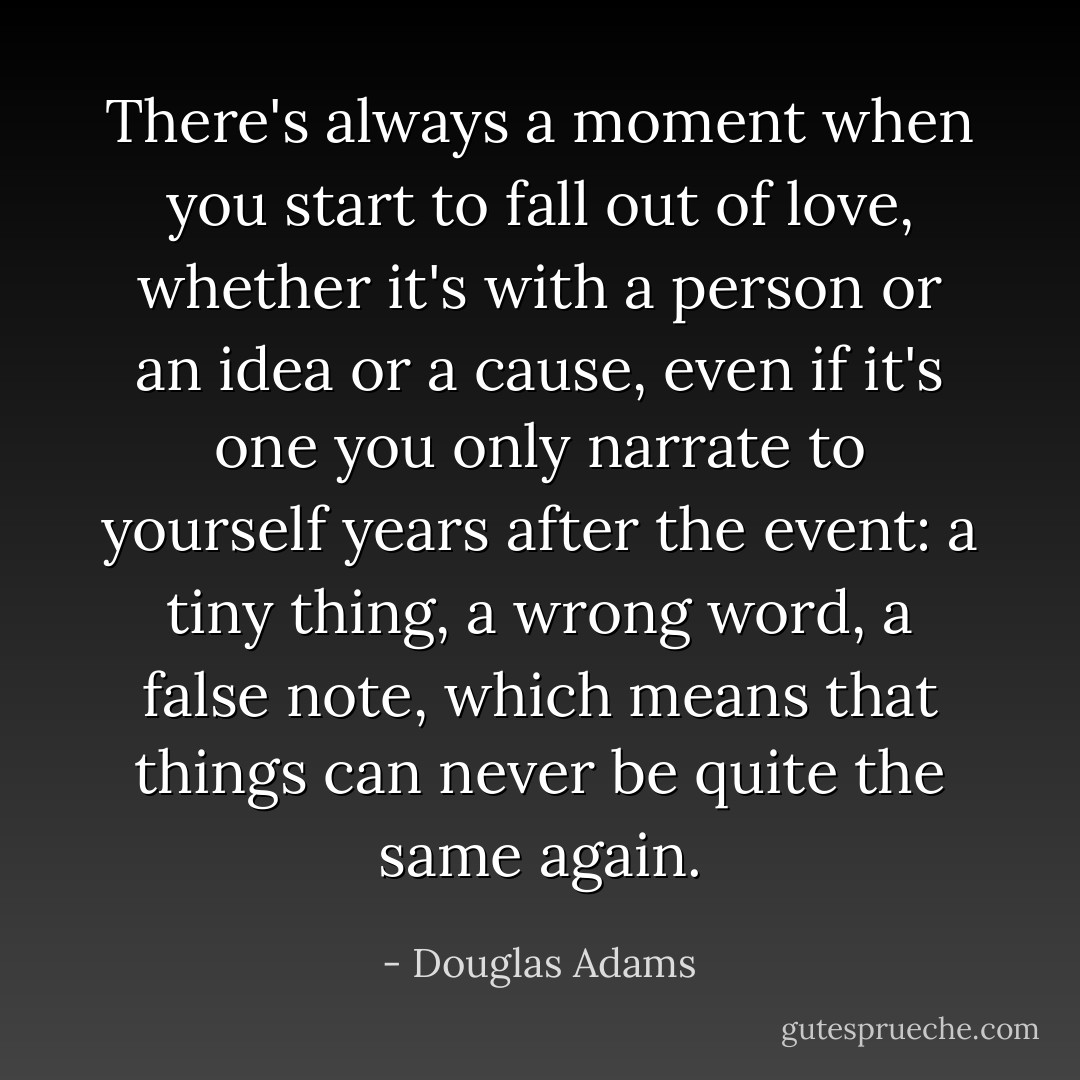 There's always a moment when you start to fall out of love, whether it's with a person or an idea or a cause, even if it's one you only narrate to yourself years after the event: a tiny thing, a wrong word, a false note, which means that things can never be quite the same again. - Douglas Adams