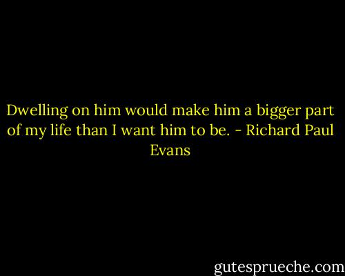 Dwelling on him would make him a bigger part of my life than I want him to be. - Richard Paul Evans