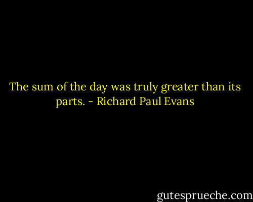 The sum of the day was truly greater than its parts. - Richard Paul Evans