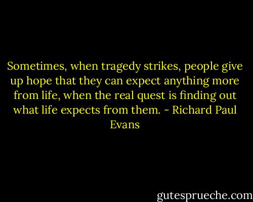 Sometimes, when tragedy strikes, people give up hope that they can expect anything more from life, when the real quest is finding out what life expects from them. - Richard Paul Evans