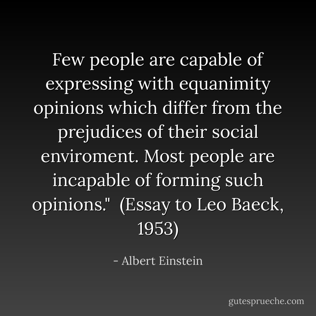 Few people are capable of expressing with equanimity opinions which differ from the prejudices of their social enviroment. Most people are incapable of forming such opinions."<br /><br />(<i>Essay to Leo Baeck</i>, 1953) - Albert Einstein