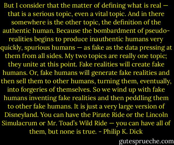 But I consider that the matter of defining what is real — that is a serious topic, even a vital topic. And in there somewhere is the other topic, the definition of the authentic human. Because the bombardment of pseudo- realities begins to produce inauthentic humans very quickly, spurious humans — as fake as the data pressing at them from all sides. My two topics are really one topic; they unite at this point. Fake realities will create fake humans. Or, fake humans will generate fake realities and then sell them to other humans, turning them, eventually, into forgeries of themselves. So we wind up with fake humans inventing fake realities and then peddling them to other fake humans. It is just a very large version of Disneyland. You can have the Pirate Ride or the Lincoln Simulacrum or Mr. Toad’s Wild Ride — you can have all of them, but none is true. - Philip K. Dick