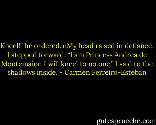 Kneel!” he ordered.<br />	My head raised in defiance, I stepped forward. “I am Princess Andrea de Montemaior. I will kneel to no one,” I said to the shadows inside. - Carmen Ferreiro-Esteban