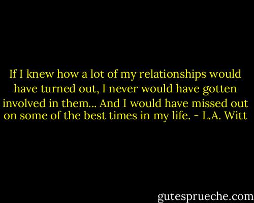 If I knew how a lot of my relationships would have turned out, I never would have gotten involved in them... And I would have missed out on some of the best times in my life. - L.A. Witt