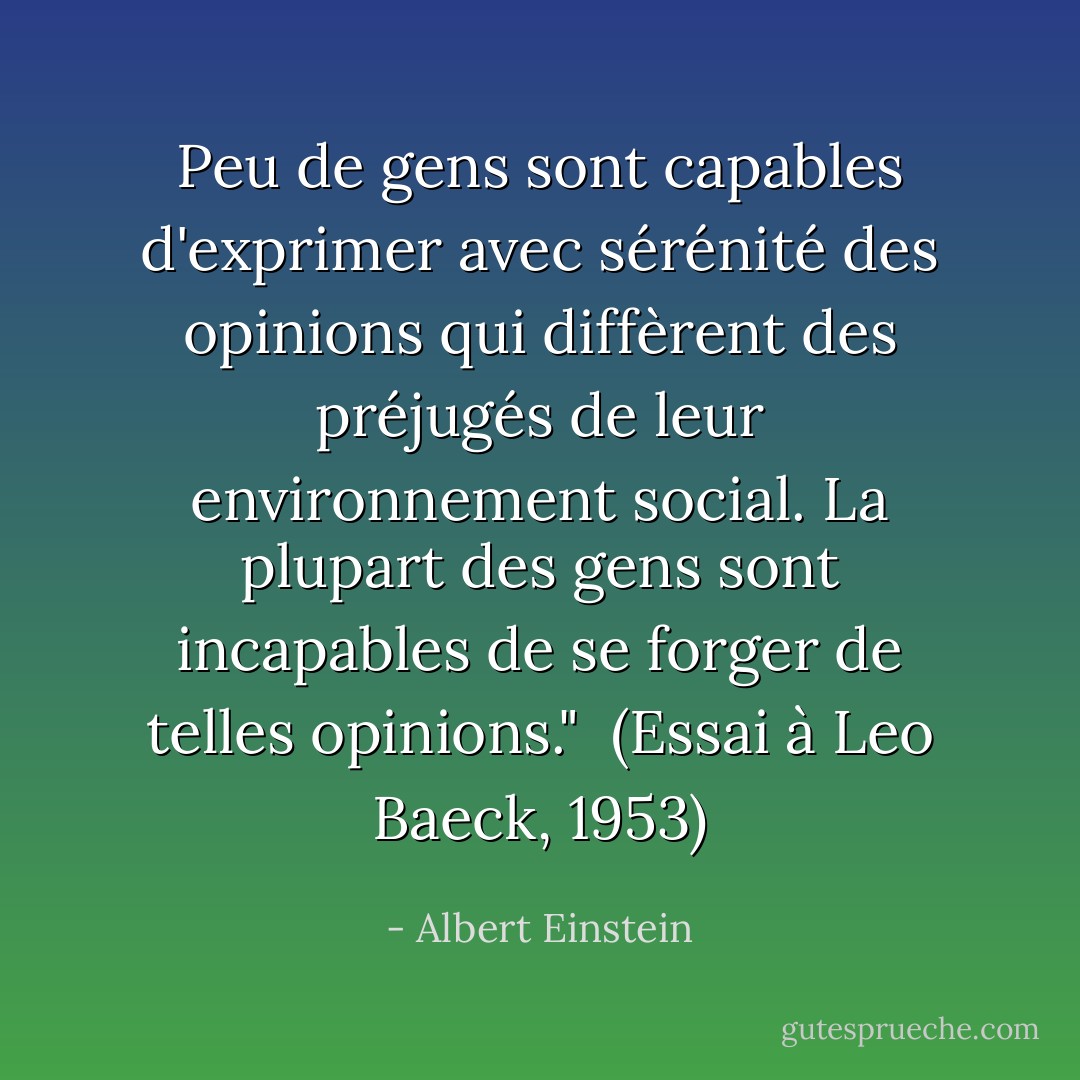 Peu de gens sont capables d'exprimer avec sérénité des opinions qui diffèrent des préjugés de leur environnement social. La plupart des gens sont incapables de se forger de telles opinions."<br /><br />(<i>Essai à Leo Baeck</i>, 1953) - Albert Einstein
