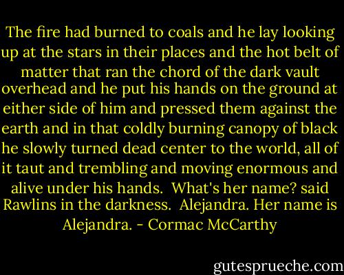 The fire had burned to coals and he lay looking up at the stars in their places and the hot belt of matter that ran the chord of the dark vault overhead and he put his hands on the ground at either side of him and pressed them against the earth and in that coldly burning canopy of black he slowly turned dead center to the world, all of it taut and trembling and moving enormous and alive under his hands.<br /><br />What's her name? said Rawlins in the darkness.<br /><br />Alejandra. Her name is Alejandra. - Cormac McCarthy